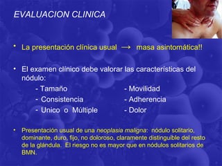 EVALUACION CLINICA


• La presentación clínica usual          →     masa asintomática!!

• El examen clínico debe valorar las características del
  nódulo:
      - Tamaño                   - Movilidad
      - Consistencia             - Adherencia
      - Unico o Múltiple         - Dolor

•   Presentación usual de una neoplasia maligna: nódulo solitario,
    dominante, duro, fijo, no doloroso, claramente distinguible del resto
    de la glándula. El riesgo no es mayor que en nódulos solitarios de
    BMN.
 