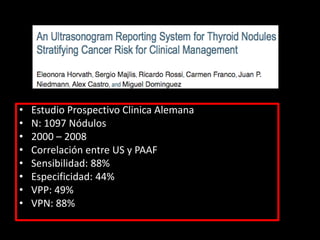 • Estudio Prospectivo Clinica Alemana
• N: 1097 Nódulos
• 2000 – 2008
• Correlación entre US y PAAF
• Sensibilidad: 88%
• Especificidad: 44%
• VPP: 49%
• VPN: 88%
 