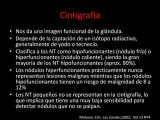 Cintigrafia
• Nos da una imagen funcional de la glándula.
• Depende de la captación de un isótopo radiactivo,
generalmente de yodo o tecnecio.
• Clasifica a los NT como hipofuncionantes (nódulo frío) o
hiperfuncionantes (nódulo caliente), siendo la gran
mayoría de los NT hipofuncionantes (aprox. 90%).
• Los nódulos hiperfuncionantes prácticamente nunca
representan lesiones malignas mientras que los nódulos
hipofuncionantes tienen un riesgo de malignidad de 8 a
12%
• Los NT pequeños no se representan en la cintigrafía, lo
que implica que tiene una muy baja sensibilidad para
detectar nódulos que no se palpan.
Mahana, Clin. Las Condes;2002, Vol 13 Nº4
 