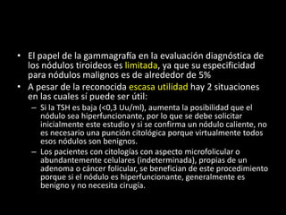 • El papel de la gammagrafía en la evaluación diagnóstica de
los nódulos tiroideos es limitada, ya que su especificidad
para nódulos malignos es de alrededor de 5%
• A pesar de la reconocida escasa utilidad hay 2 situaciones
en las cuales sí puede ser útil:
– Si la TSH es baja (<0,3 Uu/ml), aumenta la posibilidad que el
nódulo sea hiperfuncionante, por lo que se debe solicitar
inicialmente este estudio y si se confirma un nódulo caliente, no
es necesario una punción citológica porque virtualmente todos
esos nódulos son benignos.
– Los pacientes con citologías con aspecto microfolicular o
abundantemente celulares (indeterminada), propias de un
adenoma o cáncer folicular, se benefician de este procedimiento
porque si el nódulo es hiperfuncionante, generalmente es
benigno y no necesita cirugía.
 