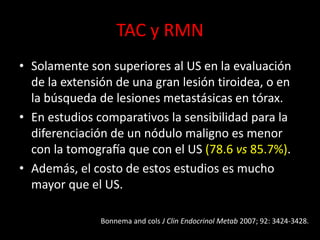 TAC y RMN
• Solamente son superiores al US en la evaluación
de la extensión de una gran lesión tiroidea, o en
la búsqueda de lesiones metastásicas en tórax.
• En estudios comparativos la sensibilidad para la
diferenciación de un nódulo maligno es menor
con la tomografía que con el US (78.6 vs 85.7%).
• Además, el costo de estos estudios es mucho
mayor que el US.
Bonnema and cols J Clin Endocrinol Metab 2007; 92: 3424-3428.
 