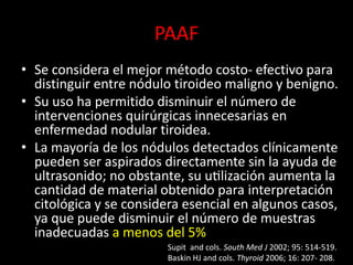 PAAF
• Se considera el mejor método costo- efectivo para
distinguir entre nódulo tiroideo maligno y benigno.
• Su uso ha permitido disminuir el número de
intervenciones quirúrgicas innecesarias en
enfermedad nodular tiroidea.
• La mayoría de los nódulos detectados clínicamente
pueden ser aspirados directamente sin la ayuda de
ultrasonido; no obstante, su utilización aumenta la
cantidad de material obtenido para interpretación
citológica y se considera esencial en algunos casos,
ya que puede disminuir el número de muestras
inadecuadas a menos del 5%
Supit and cols. South Med J 2002; 95: 514-519.
Baskin HJ and cols. Thyroid 2006; 16: 207- 208.
 