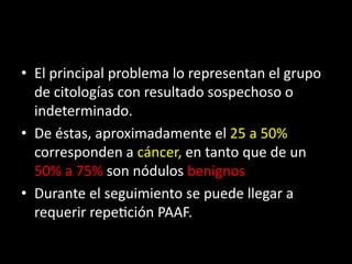 • El principal problema lo representan el grupo
de citologías con resultado sospechoso o
indeterminado.
• De éstas, aproximadamente el 25 a 50%
corresponden a cáncer, en tanto que de un
50% a 75% son nódulos benignos
• Durante el seguimiento se puede llegar a
requerir repetición PAAF.
 