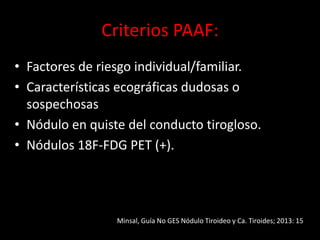 Criterios PAAF:
• Factores de riesgo individual/familiar.
• Características ecográficas dudosas o
sospechosas
• Nódulo en quiste del conducto tirogloso.
• Nódulos 18F-FDG PET (+).
Minsal, Guía No GES Nódulo Tiroideo y Ca. Tiroides; 2013: 15
 