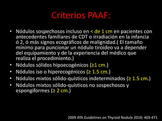 Criterios PAAF:
• Nódulos sospechosos incluso en < de 1 cm en pacientes con
antecedentes familiares de CDT o irradiación en la infancia
ó 2, ó más signos ecográficos de malignidad.( El tamaño
mínimo para puncionar un nódulo tiroideo va a depender
del equipamiento y de la experiencia del médico que
realiza el procedimiento.)
• Nódulos sólidos hipoecogénicos (≥1 cm.)
• Nódulos iso o hiperecogénicos (≥ 1.5 cm.)
• Nódulos mixtos sólido-quísticos indeterminados (≥ 1.5 cm.)
• Nódulos mixtos sólido-quísticos no sospechosos y
espongiformes (≥ 2 cm.)
2009 ATA Guidelines on Thyroid Nodule 2010; 469-471
 