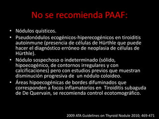 No se recomienda PAAF:
• Nódulos quísticos.
• Pseudonódulos ecogénicos-hiperecogénicos en tiroiditis
autoinmune (presencia de células de Hürthle que puede
hacer el diagnóstico erróneo de neoplasia de células de
Hürthle).
• Nódulo sospechoso o indeterminado (sólido,
hipoecogénico, de contornos irregulares y con
calcificaciones) pero con estudios previos que muestran
disminución progresiva de un nódulo coloideo.
• Áreas hipoecogénicas de bordes difuminados que
corresponden a focos inflamatorios en Tiroiditis subaguda
de De Quervain, se recomienda control ecotomográfico.
2009 ATA Guidelines on Thyroid Nodule 2010; 469-471
 