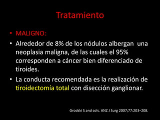Tratamiento
• MALIGNO:
• Alrededor de 8% de los nódulos albergan una
neoplasia maligna, de las cuales el 95%
corresponden a cáncer bien diferenciado de
tiroides.
• La conducta recomendada es la realización de
tiroidectomía total con disección ganglionar.
Grodski S and cols. ANZ J Surg 2007;77:203–208.
 