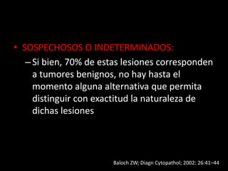 • SOSPECHOSOS O INDETERMINADOS:
–Si bien, 70% de estas lesiones corresponden
a tumores benignos, no hay hasta el
momento alguna alternativa que permita
distinguir con exactitud la naturaleza de
dichas lesiones
Baloch ZW; Diagn Cytopathol; 2002: 26:41–44
 