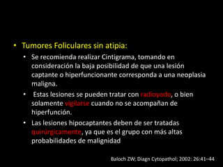 • Tumores Foliculares sin atipia:
• Se recomienda realizar Cintigrama, tomando en
consideración la baja posibilidad de que una lesión
captante o hiperfuncionante corresponda a una neoplasia
maligna.
• Estas lesiones se pueden tratar con radioyodo, o bien
solamente vigilarse cuando no se acompañan de
hiperfunción.
• Las lesiones hipocaptantes deben de ser tratadas
quirúrgicamente, ya que es el grupo con más altas
probabilidades de malignidad
Baloch ZW; Diagn Cytopathol; 2002: 26:41–44
 