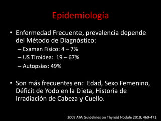 Epidemiología
• Enfermedad Frecuente, prevalencia depende
del Método de Diagnóstico:
– Examen Físico: 4 – 7%
– US Tiroidea: 19 – 67%
– Autopsias: 49%
• Son más frecuentes en: Edad, Sexo Femenino,
Déficit de Yodo en la Dieta, Historia de
Irradiación de Cabeza y Cuello.
2009 ATA Guidelines on Thyroid Nodule 2010; 469-471
 