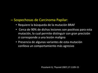 – Sospechosas de Carcinoma Papilar:
• Requiere la búsqueda de la mutación BRAF
• Cerca de 90% de dichas lesiones son positivas para esta
mutación, lo cual permite distinguir con gran precisión
si corresponde a una lesión maligna
• Presencia de algunas variantes de esta mutación
conlleva un comportamiento más agresivo
Pizzolanti G; Thyroid 2007;17:1109-15
 