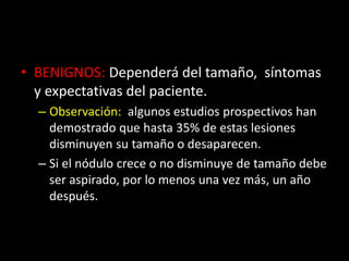 • BENIGNOS: Dependerá del tamaño, síntomas
y expectativas del paciente.
– Observación: algunos estudios prospectivos han
demostrado que hasta 35% de estas lesiones
disminuyen su tamaño o desaparecen.
– Si el nódulo crece o no disminuye de tamaño debe
ser aspirado, por lo menos una vez más, un año
después.
 