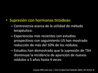 • Supresión con hormonas tiroideas:
– Controversia acerca de la utilidad de método
terapéutico.
– Experiencias más recientes con estudios
prospectivos con seguimiento US han mostrado
reducción de más del 50% de los nódulos.
– Estudios han demostrado que la supresión de TSH
disminuye la incidencia de aparición de nuevos
nódulos a 5 años hasta 4 veces
Castro MR and cols. J Clin Endocrinol Metab 2002; 87:4154–9.
 