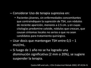 – Considerar Uso de terapia supresiva en:
• Pacientes jóvenes, sin enfermedades concomitantes
que contraindiquen la supresión de TSH, con nódulos
de reciente aparición, menores a 2.5 cm. y en cuyas
citologías predomine coloide, nódulos que crezcan, que
causan síntomas locales no serios o que no sean
candidatos para tratamiento quirúrgico.
– Usar dosis que mantengan TSH entre 0,5 – 1
mUI/mL.
– Si luego de 1 año no se ha logrado una
disminución significativa (2 mm o 20%), se sugiere
suspender la terapia.
Castro MR and cols. J Clin Endocrinol Metab 2002; 87:4154–9.
 