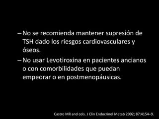 –No se recomienda mantener supresión de
TSH dado los riesgos cardiovasculares y
óseos.
–No usar Levotiroxina en pacientes ancianos
o con comorbilidades que puedan
empeorar o en postmenopáusicas.
Castro MR and cols. J Clin Endocrinol Metab 2002; 87:4154–9.
 