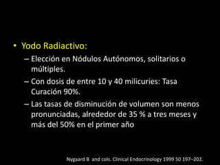 • Yodo Radiactivo:
– Elección en Nódulos Autónomos, solitarios o
múltiples.
– Con dosis de entre 10 y 40 milicuries: Tasa
Curación 90%.
– Las tasas de disminución de volumen son menos
pronunciadas, alrededor de 35 % a tres meses y
más del 50% en el primer año
Nygaard B and cols. Clinical Endocrinology 1999 50 197–202.
 
