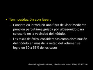 • Termoablación con láser:
– Consiste en introducir una fibra de láser mediante
punción percutánea guiada por ultrasonido para
colocarla en la vecindad del nódulo.
– Las tasas de éxito, consideradas como disminución
del nódulo en más de la mitad del volumen se
logra en 30 a 55% de los casos
Gambelunghe G and cols., J Endocrinol Invest 2006; 29:RC23-6
 