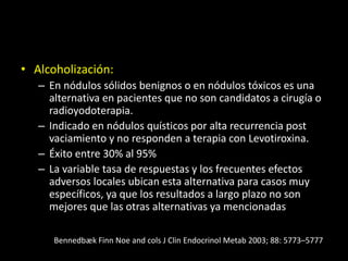• Alcoholización:
– En nódulos sólidos benignos o en nódulos tóxicos es una
alternativa en pacientes que no son candidatos a cirugía o
radioyodoterapia.
– Indicado en nódulos quísticos por alta recurrencia post
vaciamiento y no responden a terapia con Levotiroxina.
– Éxito entre 30% al 95%
– La variable tasa de respuestas y los frecuentes efectos
adversos locales ubican esta alternativa para casos muy
específicos, ya que los resultados a largo plazo no son
mejores que las otras alternativas ya mencionadas
Bennedbæk Finn Noe and cols J Clin Endocrinol Metab 2003; 88: 5773–5777
 