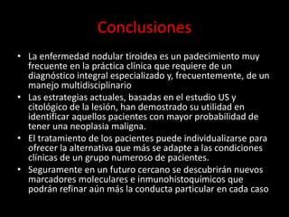 Conclusiones
• La enfermedad nodular tiroidea es un padecimiento muy
frecuente en la práctica clínica que requiere de un
diagnóstico integral especializado y, frecuentemente, de un
manejo multidisciplinario
• Las estrategias actuales, basadas en el estudio US y
citológico de la lesión, han demostrado su utilidad en
identificar aquellos pacientes con mayor probabilidad de
tener una neoplasia maligna.
• El tratamiento de los pacientes puede individualizarse para
ofrecer la alternativa que más se adapte a las condiciones
clínicas de un grupo numeroso de pacientes.
• Seguramente en un futuro cercano se descubrirán nuevos
marcadores moleculares e inmunohistoquímicos que
podrán refinar aún más la conducta particular en cada caso
 