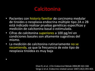 Calcitonina
• Pacientes con historia familiar de carcinoma medular
de tiroides o neoplasia endocrina múltiple tipo 2A o 2B
está indicado realizar pruebas genéticas específicas y
medición de calcitonina basal o estimulada.
• Cifras de calcitonina superiores a 100 pg/ml en
condiciones basales son altamente sugestivas del
mismo.
• La medición de calcitonina rutinariamente no se
recomienda, ya que la frecuencia de este tipo de
neoplasia tiroidea es muy baja
•
Elisei R, et al. J Clin Endocrinol Metab 2004;89:163-168.
Verga U et al. Endocrine-related cancer 2007;14(2):393-403.
 