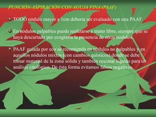 PUNCIÓN-ASPIRACIÓN CON AGUJA FINA (PAAF)
TODO nódulo mayor a 1cm debería ser evaluado con una PAAF
En nódulos palpables puede realizarse a mano libre, siempre que se
haya descartado por ecografía la presencia de otros nódulos.
PAAF guiada por eco se recomienda en nódulos no palpables y en
aquellos nódulos mixtos (con cambios quísticos) donde se debe
tomar material de la zona sólida y también rescatar líquido para un
análisis citológico. De ésta forma evitamos falsos negativos.
 