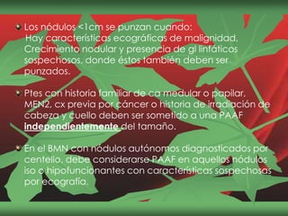Los nódulos <1cm se punzan cuando:
Hay características ecográficas de malignidad,
Crecimiento nodular y presencia de gl linfáticos
sospechosos, donde éstos también deben ser
punzados.
Ptes con historia familiar de ca medular o papilar,
MEN2, cx previa por cáncer o historia de irradiación de
cabeza y cuello deben ser sometido a una PAAF
independientemente del tamaño.
En el BMN con nódulos autónomos diagnosticados por
centello, debe considerarse PAAF en aquellos nódulos
iso o hipofuncionantes con características sospechosas
por ecografía.
 