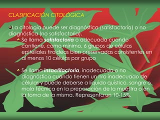 CLASIFICACIÓN CITOLÓGICA
La citología puede ser diagnóstica (satisfactoria) o no
diagnóstica (no satisfactoria).
Se llama satisfactoria o adecuada cuando
contiene, como mínimo, 6 grupos de células
epiteliales tiroideas bien preservadas consistentes en
al menos 10 células por grupo
Se llama insactifactoria, inadecuada o no
diagnóstica cuando tienen un nro inadecuado de
células y puede deberse a líquido quístico, sangre o
mala técnica en la preparación de la muestra o en
la toma de la misma. Representa un 10-15%.
 