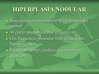 HIPERPLASIA NODULAR
 Isoecogenicos con respecto al tejido tiroideo
normal
 Al crecer pueden hacerse ecogénicos
 Con frecuencia presentan halo circundante
hipoecogenico
 Pueden presentar cambios degenerativos
quisticos
 