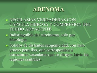 ADENOMA
 NEOPLASIAS VERDADERAS CON
CAPSULA FIBROSA Y COMPRESION DEL
TEJIDO ADYACENTE
 Indistinguible del carcinoma, solo por
histologia
 Solidos de disfentes ecogenicidad, con halo
grueso pero liso, que corresponden a
estructuras vasculares que se dirigen hacia las
regiones centrales.
 