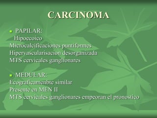 CARCINOMA
 PAPILAR:
Hipoecoico
Microcalcificaciones puntiformes
Hipervascularisacion desorganizada
MTS cervicales ganglionares
 MEDULAR:
Ecograficamenbte similar
Presente en MEN II
MTS cervicales ganglionares empeoran el pronostico
 