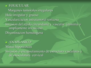  FOLICULAR
Margenes tumorales irregulares
Halo irregular y grueso
Vascularizacion intratumoral tortuosa
Invasion del tejido circundante y vascular (minima o
ampliamente invasivos)
Diseminacion hematogena
 ANAPLASICO
Masas hipoecoicas
Invasión o encapsulamiento de estructura vasculares y
de musculatura cervical
 