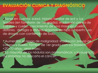 EVALUACIÓN CLINICA Y DIAGNÓSTICO
HISTORIA
Tener en cuenta: edad, historia familiar de enf o ca
tiroideo (en familiares de 1er grado); irradiación previa de
cabeza y cuello; crecimiento de una masa en cuello;
disfonía, disfagia o disnea; síntomas de hipo o hiperfn; uso
de drogas con contenido de iodo.
Aumentan el riesgo de malignidad: irradiación previa de
cabeza y cuello, familiar de 1er grado con ca tiroideo,
<20>70 años, sexo masc.
La mayoría de los nódulos son asintomáticos, y la ausencia
de síntomas no descarta el cáncer.
 