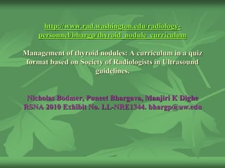 http://www.rad.washington.edu/radiology-
personnel/bhargp/thyroid_nodule_curriculum
Management of thyroid nodules: A curriculum in a quiz
format based on Society of Radiologists in Ultrasound
guidelines.
Nicholas Bodmer, Puneet Bhargava, Manjiri K Dighe
RSNA 2010 Exhibit No. LL-NRE1344. bhargp@uw.edu
 