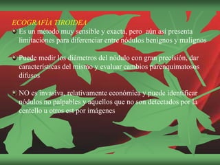 ECOGRAFÍA TIROIDEA
Es un método muy sensible y exacta, pero aún así presenta
limitaciones para diferenciar entre nódulos benignos y malignos
Puede medir los diámetros del nódulo con gran precisión, dar
características del mismo y evaluar cambios parenquimatosos
difusos
NO es invasiva, relativamente económica y puede identificar
nódulos no palpables y aquellos que no son detectados por la
centello u otros est por imágenes
 