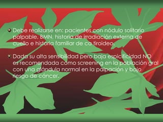 Debe realizarse en: pacientes con nódulo solitario
palpable, BMN, historia de irradiación externa de
cuello e historia familiar de ca tiroideo.
Dada su alta sensibilidad pero baja espicificidad NO
es recomendada como screening en la población gral
con una glándula normal en la palpación y bajo
riesgo de cáncer.
 