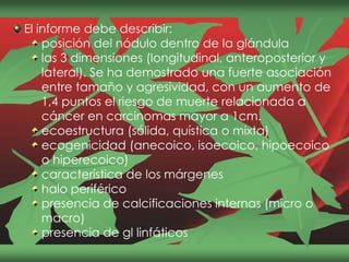 El informe debe describir:
posición del nódulo dentro de la glándula
las 3 dimensiones (longitudinal, anteroposterior y
lateral). Se ha demostrado una fuerte asociación
entre tamaño y agresividad, con un aumento de
1,4 puntos el riesgo de muerte relacionada a
cáncer en carcinomas mayor a 1cm.
ecoestructura (sólida, quística o mixta)
ecogenicidad (anecoico, isoecoico, hipoecoico
o hiperecoico)
característica de los márgenes
halo periférico
presencia de calcificaciones internas (micro o
macro)
presencia de gl linfáticos
 