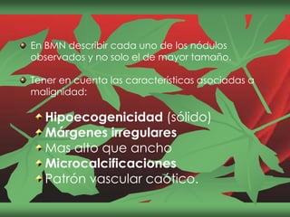 En BMN describir cada uno de los nódulos
observados y no solo el de mayor tamaño.
Tener en cuenta las características asociadas a
malignidad:
Hipoecogenicidad (sólido)
Márgenes irregulares
Mas alto que ancho
Microcalcificaciones
Patrón vascular caótico.
 