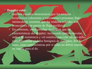 Doppler color:
muchos estudios demostraron que los nódulos
neoplásicos (adenomas o carcinomas) presentan flujo
intranodular, mientras que los nódulos coloides son
avasculares con patrón de flujo periférico.
En contraste, otros estudios mostraron que las
características del doppler; incluyendo patrón vascular,
índice de resistencia y vel sistólica máxima; no son útiles
para diferenciar nódulos benignos de malignos. Por lo
tanto, éstas características por si solas no deben tenerse
en cuenta para el dx.
 