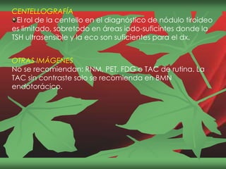 CENTELLOGRAFÍA
El rol de la centello en el diagnóstico de nódulo tiroideo
es limitado, sobretodo en áreas iodo-suficintes donde la
TSH ultrasensible y la eco son suficientes para el dx.
OTRAS IMÁGENES
No se recomiendan: RNM, PET, FDG o TAC de rutina. La
TAC sin contraste solo se recomienda en BMN
endotorácico.
 