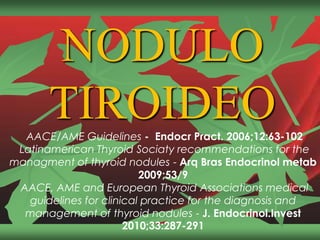 NODULO
TIROIDEOAACE/AME Guidelines - Endocr Pract. 2006;12:63-102
Latinamerican Thyroid Sociaty recommendations for the
managment of thyroid nodules - Arq Bras Endocrinol metab
2009;53/9
AACE, AME and European Thyroid Associations medical
guidelines for clinical practice for the diagnosis and
management of thyroid nodules - J. Endocrinol.Invest
2010;33:287-291
 