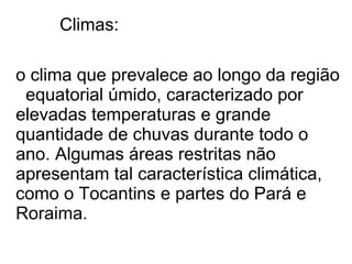 Climas:

o clima que prevalece ao longo da região
 equatorial úmido, caracterizado por
elevadas temperaturas e grande
quantidade de chuvas durante todo o
ano. Algumas áreas restritas não
apresentam tal característica climática,
como o Tocantins e partes do Pará e
Roraima.
 