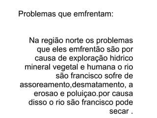 Problemas que emfrentam:


  Na região norte os problemas
     que eles emfrentão são por
    causa de exploração hidrico
 mineral vegetal e humana o rio
          são francisco sofre de
assoreamento,desmatamento, a
    erosao e poluiçao.por causa
  disso o rio são francisco pode
                          secar .
 