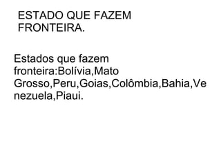 ESTADO QUE FAZEM
FRONTEIRA.

Estados que fazem
fronteira:Bolívia,Mato
Grosso,Peru,Goias,Colômbia,Bahia,Ve
nezuela,Piaui.
 