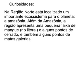 Curiosidades:
Na Região Norte está localizado um
importante ecossistema para o planeta:
a amazônia. Além da Amazônia, a
região apresenta uma pequena faixa de
mangue (no litoral) e alguns pontos de
cerrado, e também alguns pontos de
matas galerias.
 