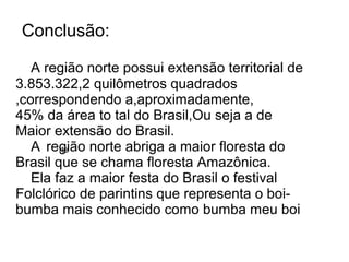 Conclusão:

   A região norte possui extensão territorial de
3.853.322,2 quilômetros quadrados
,correspondendo a,aproximadamente,
45% da área to tal do Brasil,Ou seja a de
Maior extensão do Brasil.
   A região norte abriga a maior floresta do
        rte
Brasil que se chama floresta Amazônica.
   Ela faz a maior festa do Brasil o festival
Folclórico de parintins que representa o boi-
bumba mais conhecido como bumba meu boi
 