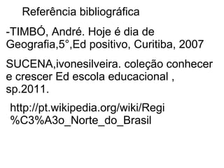 Referência bibliográfica
-TIMBÓ, André. Hoje é dia de
Geografia,5°,Ed positivo, Curitiba, 2007
SUCENA,ivonesilveira. coleção conhecer
e crescer Ed escola educacional ,
sp.2011.
http://pt.wikipedia.org/wiki/Regi
%C3%A3o_Norte_do_Brasil
 