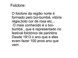 Folclore:

O folclore da região norte é
formado pelo boi-bumbá, vitória
régia,boto cor de rosa etc...
 O mais conhecido é o boi-
bumbá , que é representado no
festival folclórico de parintins
Desde 1913 o ano que e eles
evam fazer 100 anos ano que
vem.
 