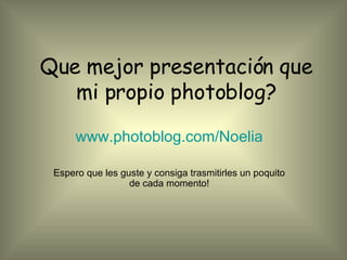 Que mejor presentación que mi propio photoblog? www.photoblog.com/Noelia Espero que les guste y consiga trasmitirles un poquito de cada momento! 