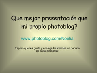 Que mejor presentación que mi propio photoblog? www.photoblog.com/Noelia Espero que les guste y consiga trasmitirles un poquito de cada momento! 