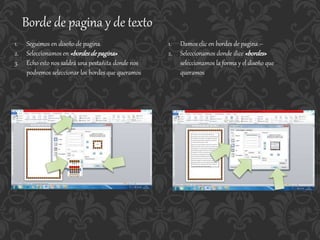 Borde de pagina y de texto
1. Seguimos en diseño de pagina
2. Seleccionamos en «bordesde pagina»
3. Echo esto nos saldrá una pestañita donde nos
podremos seleccionar los bordes que queramos
1. Damos clic en bordes de pagina –
2. Seleccionamos donde dice «bordes»
seleccionamos la forma y el diseño que
queramos
 